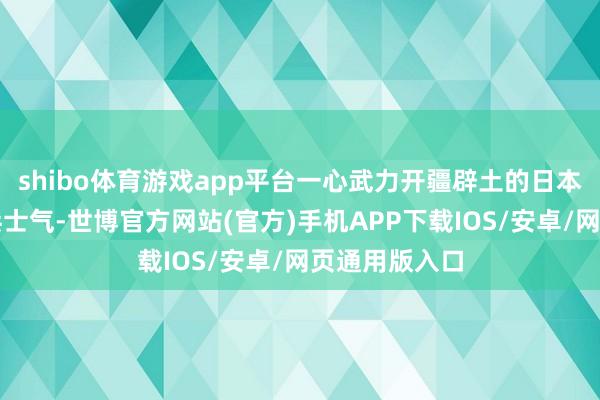 shibo体育游戏app平台一心武力开疆辟土的日本为了栽植士兵士气-世博官方网站(官方)手机APP下载IOS/安卓/网页通用版入口
