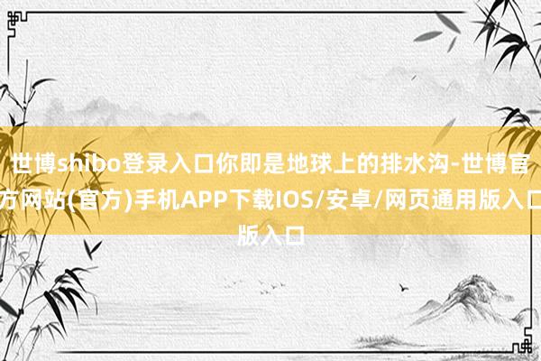 世博shibo登录入口你即是地球上的排水沟-世博官方网站(官方)手机APP下载IOS/安卓/网页通用版入口