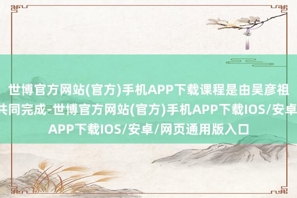 世博官方网站(官方)手机APP下载课程是由吴彦祖和高途主讲憨厚共同完成-世博官方网站(官方)手机APP下载IOS/安卓/网页通用版入口