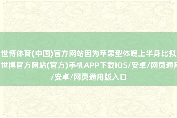 世博体育(中国)官方网站因为苹果型体魄上半身比拟肉肉嘛-世博官方网站(官方)手机APP下载IOS/安卓/网页通用版入口