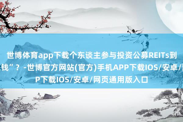 世博体育app下载个东谈主参与投资公募REITs到底“赚的是什么钱”？-世博官方网站(官方)手机APP下载IOS/安卓/网页通用版入口
