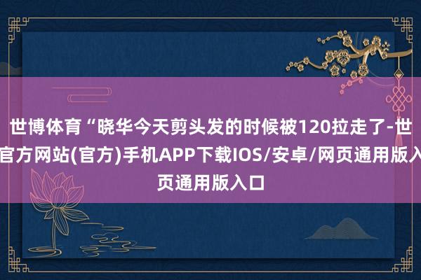 世博体育“晓华今天剪头发的时候被120拉走了-世博官方网站(官方)手机APP下载IOS/安卓/网页通用版入口