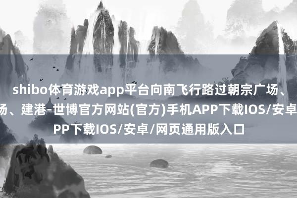 shibo体育游戏app平台向南飞行路过朝宗广场、鹦鹉洲桥文化广场、建港-世博官方网站(官方)手机APP下载IOS/安卓/网页通用版入口