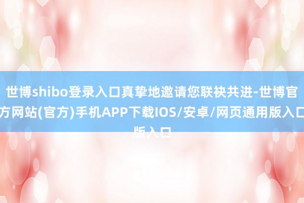 世博shibo登录入口真挚地邀请您联袂共进-世博官方网站(官方)手机APP下载IOS/安卓/网页通用版入口