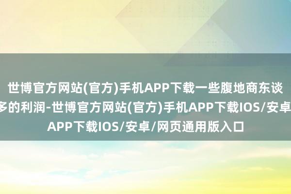 世博官方网站(官方)手机APP下载一些腹地商东谈主却为了谋取更多的利润-世博官方网站(官方)手机APP下载IOS/安卓/网页通用版入口