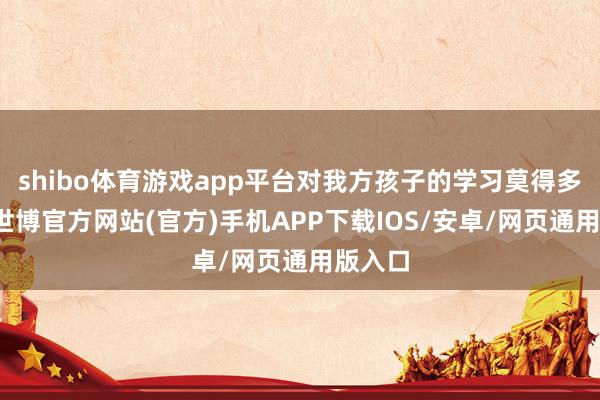 shibo体育游戏app平台对我方孩子的学习莫得多上心-世博官方网站(官方)手机APP下载IOS/安卓/网页通用版入口