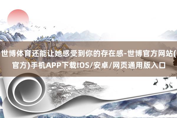 世博体育还能让她感受到你的存在感-世博官方网站(官方)手机APP下载IOS/安卓/网页通用版入口