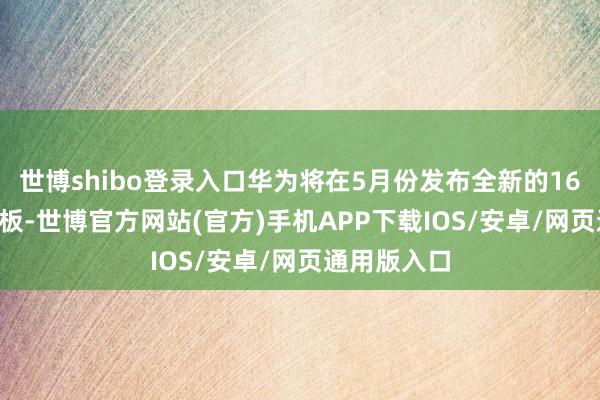 世博shibo登录入口华为将在5月份发布全新的16:10定制平板-世博官方网站(官方)手机APP下载IOS/安卓/网页通用版入口