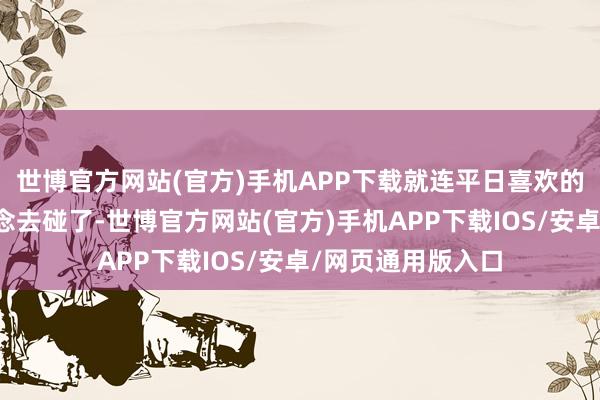 世博官方网站(官方)手机APP下载就连平日喜欢的东西也皆没心念念去碰了-世博官方网站(官方)手机APP下载IOS/安卓/网页通用版入口