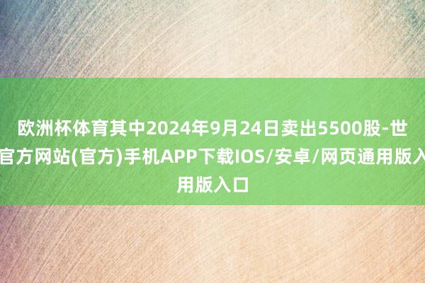 欧洲杯体育其中2024年9月24日卖出5500股-世博官方网站(官方)手机APP下载IOS/安卓/网页通用版入口