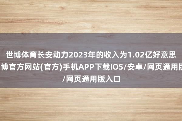 世博体育长安动力2023年的收入为1.02亿好意思元-世博官方网站(官方)手机APP下载IOS/安卓/网页通用版入口