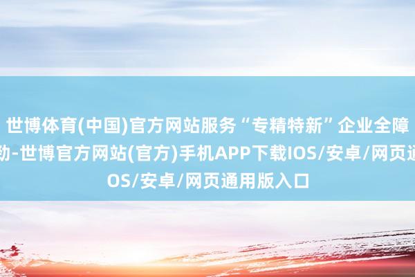 世博体育(中国)官方网站服务“专精特新”企业全障翳塌实有劲-世博官方网站(官方)手机APP下载IOS/安卓/网页通用版入口