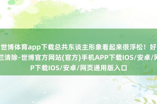 世博体育app下载总共东谈主形象看起来很浮松！好在半途莫得摆烂清除-世博官方网站(官方)手机APP下载IOS/安卓/网页通用版入口
