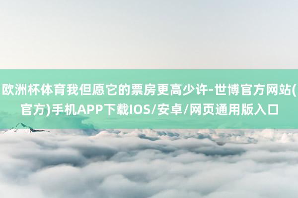 欧洲杯体育我但愿它的票房更高少许-世博官方网站(官方)手机APP下载IOS/安卓/网页通用版入口