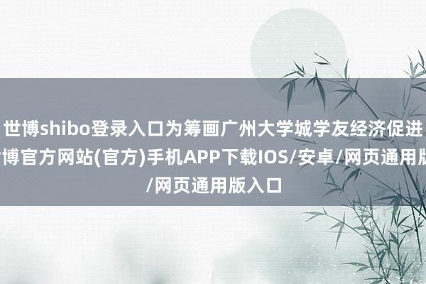 世博shibo登录入口为筹画广州大学城学友经济促进会-世博官方网站(官方)手机APP下载IOS/安卓/网页通用版入口