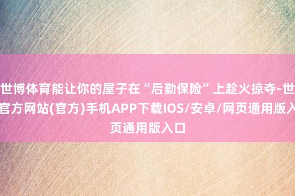 世博体育能让你的屋子在“后勤保险”上趁火掠夺-世博官方网站(官方)手机APP下载IOS/安卓/网页通用版入口