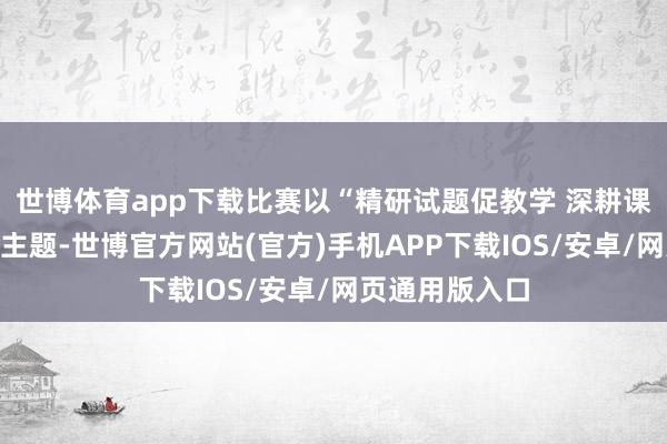 世博体育app下载比赛以“精研试题促教学 深耕课堂提质地”为主题-世博官方网站(官方)手机APP下载IOS/安卓/网页通用版入口