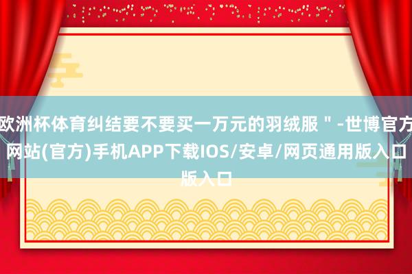 欧洲杯体育纠结要不要买一万元的羽绒服＂-世博官方网站(官方)手机APP下载IOS/安卓/网页通用版入口