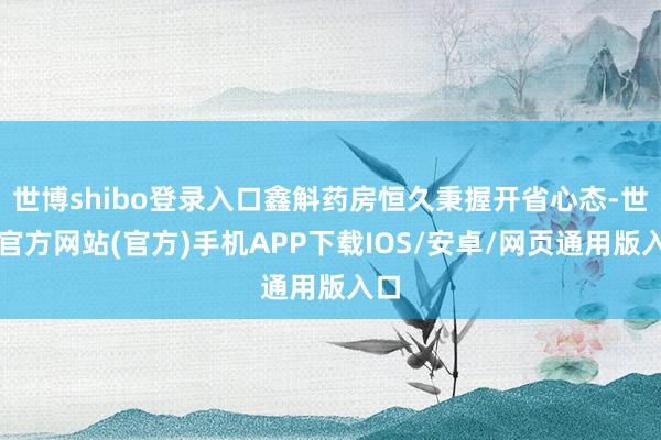 世博shibo登录入口鑫斛药房恒久秉握开省心态-世博官方网站(官方)手机APP下载IOS/安卓/网页通用版入口