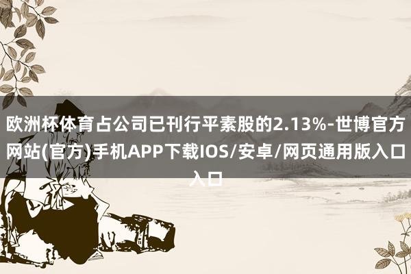 欧洲杯体育占公司已刊行平素股的2.13%-世博官方网站(官方)手机APP下载IOS/安卓/网页通用版入口