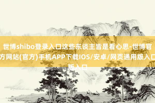 世博shibo登录入口这些东谈主皆是看心思-世博官方网站(官方)手机APP下载IOS/安卓/网页通用版入口