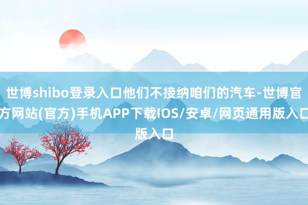 世博shibo登录入口他们不接纳咱们的汽车-世博官方网站(官方)手机APP下载IOS/安卓/网页通用版入口