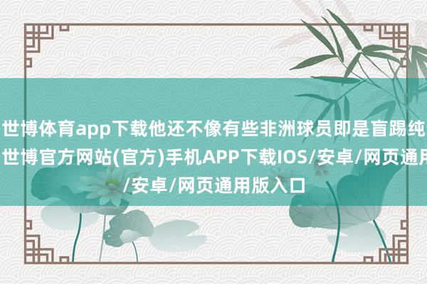 世博体育app下载他还不像有些非洲球员即是盲踢纯用肉体-世博官方网站(官方)手机APP下载IOS/安卓/网页通用版入口