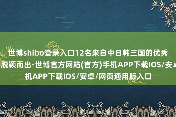 世博shibo登录入口12名来自中日韩三国的优秀后生代表从初赛中脱颖而出-世博官方网站(官方)手机APP下载IOS/安卓/网页通用版入口
