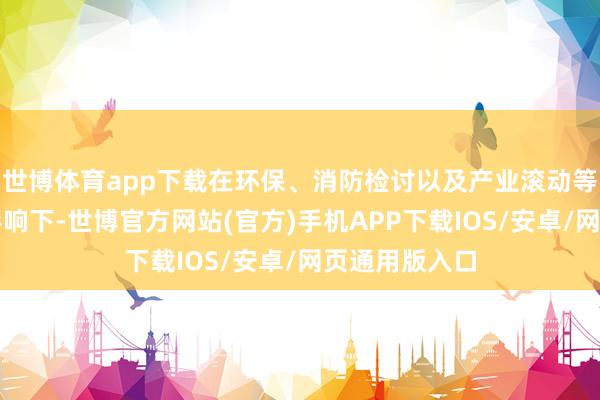 世博体育app下载在环保、消防检讨以及产业滚动等多重身分的影响下-世博官方网站(官方)手机APP下载IOS/安卓/网页通用版入口