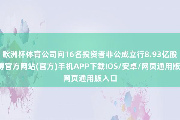 欧洲杯体育公司向16名投资者非公成立行8.93亿股-世博官方网站(官方)手机APP下载IOS/安卓/网页通用版入口