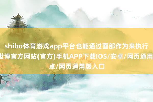 shibo体育游戏app平台也能通过面部作为来执行领导-世博官方网站(官方)手机APP下载IOS/安卓/网页通用版入口