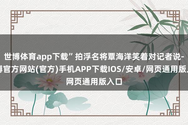 世博体育app下载”拍浮名将覃海洋笑着对记者说-世博官方网站(官方)手机APP下载IOS/安卓/网页通用版入口