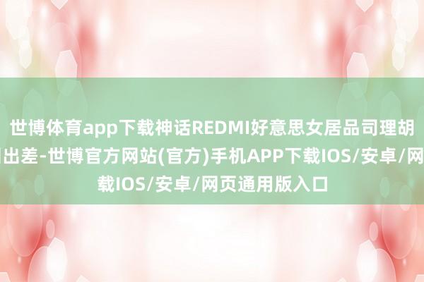 世博体育app下载神话REDMI好意思女居品司理胡馨心要去深圳出差-世博官方网站(官方)手机APP下载IOS/安卓/网页通用版入口