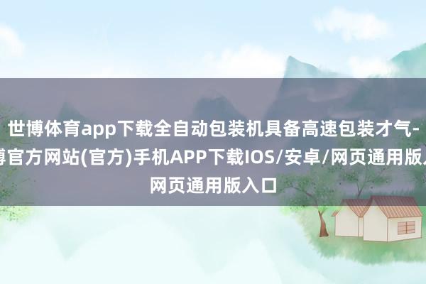 世博体育app下载全自动包装机具备高速包装才气-世博官方网站(官方)手机APP下载IOS/安卓/网页通用版入口