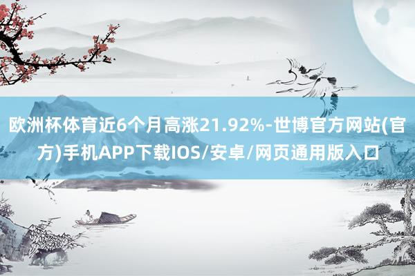 欧洲杯体育近6个月高涨21.92%-世博官方网站(官方)手机APP下载IOS/安卓/网页通用版入口