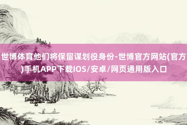 世博体育他们将保留谋划役身份-世博官方网站(官方)手机APP下载IOS/安卓/网页通用版入口