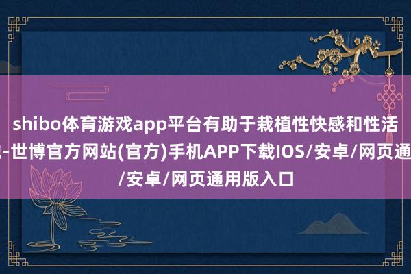 shibo体育游戏app平台有助于栽植性快感和性活命的质地-世博官方网站(官方)手机APP下载IOS/安卓/网页通用版入口