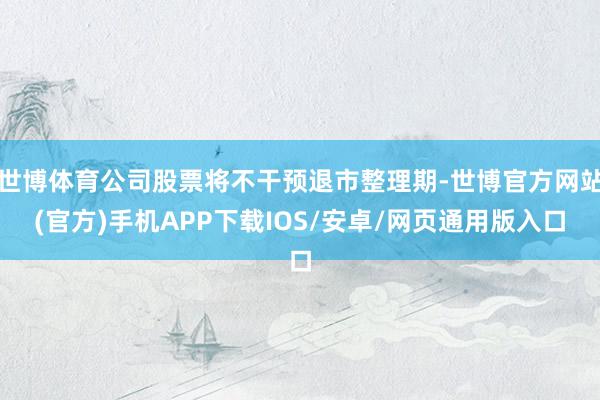 世博体育公司股票将不干预退市整理期-世博官方网站(官方)手机APP下载IOS/安卓/网页通用版入口