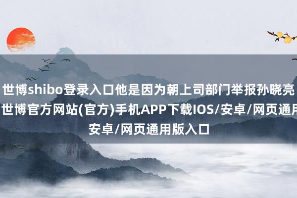 世博shibo登录入口他是因为朝上司部门举报孙晓亮的问题-世博官方网站(官方)手机APP下载IOS/安卓/网页通用版入口