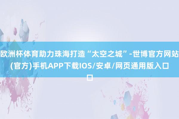 欧洲杯体育助力珠海打造“太空之城”-世博官方网站(官方)手机APP下载IOS/安卓/网页通用版入口