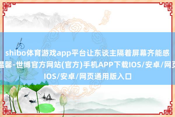 shibo体育游戏app平台让东谈主隔着屏幕齐能感受到真诚与温馨-世博官方网站(官方)手机APP下载IOS/安卓/网页通用版入口