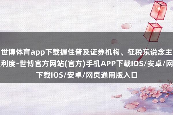 世博体育app下载握住普及证券机构、征税东说念主呈报征税的便利度-世博官方网站(官方)手机APP下载IOS/安卓/网页通用版入口