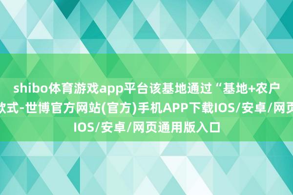 shibo体育游戏app平台该基地通过“基地+农户”的产业化款式-世博官方网站(官方)手机APP下载IOS/安卓/网页通用版入口