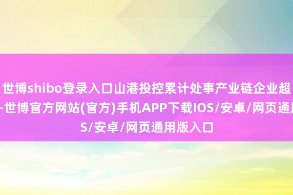 世博shibo登录入口山港投控累计处事产业链企业超7800家-世博官方网站(官方)手机APP下载IOS/安卓/网页通用版入口