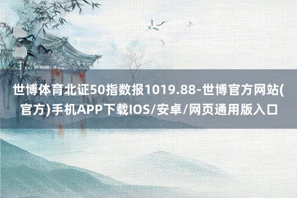 世博体育北证50指数报1019.88-世博官方网站(官方)手机APP下载IOS/安卓/网页通用版入口