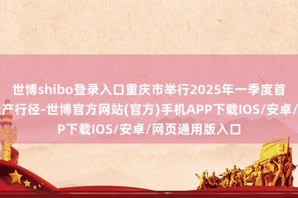 世博shibo登录入口重庆市举行2025年一季度首要形态开工暨投产行径-世博官方网站(官方)手机APP下载IOS/安卓/网页通用版入口