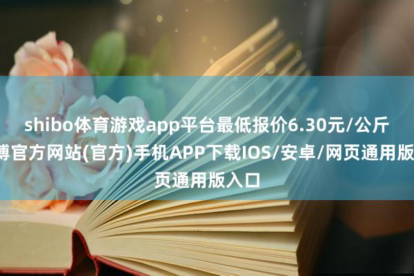 shibo体育游戏app平台最低报价6.30元/公斤-世博官方网站(官方)手机APP下载IOS/安卓/网页通用版入口