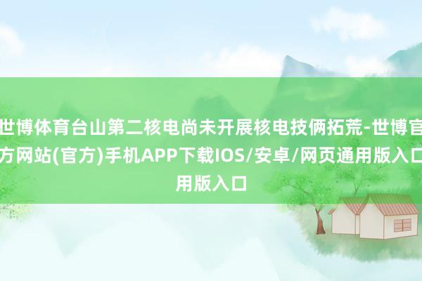 世博体育台山第二核电尚未开展核电技俩拓荒-世博官方网站(官方)手机APP下载IOS/安卓/网页通用版入口