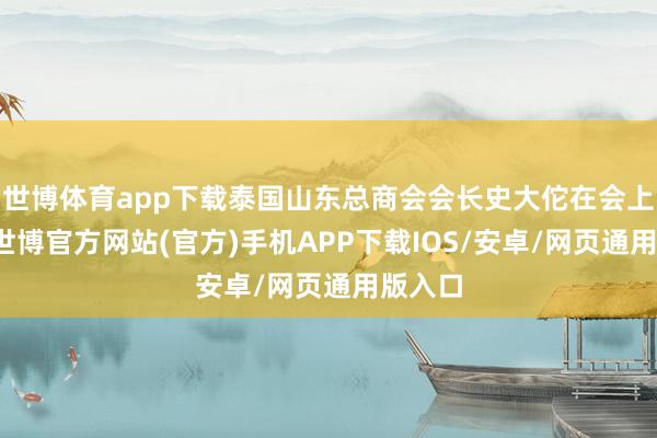 世博体育app下载泰国山东总商会会长史大佗在会上致辞-世博官方网站(官方)手机APP下载IOS/安卓/网页通用版入口
