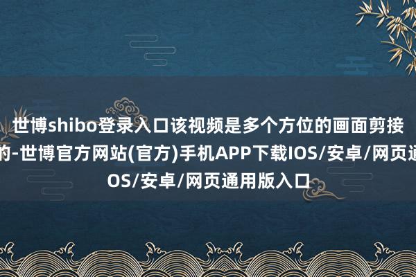 世博shibo登录入口该视频是多个方位的画面剪接拼在一齐的-世博官方网站(官方)手机APP下载IOS/安卓/网页通用版入口